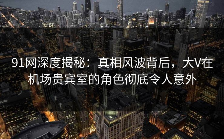 91网深度揭秘：真相风波背后，大V在机场贵宾室的角色彻底令人意外