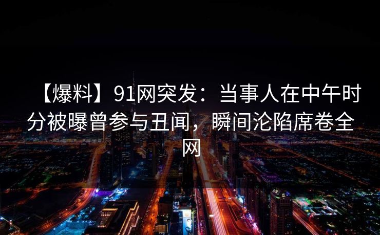 【爆料】91网突发：当事人在中午时分被曝曾参与丑闻，瞬间沦陷席卷全网