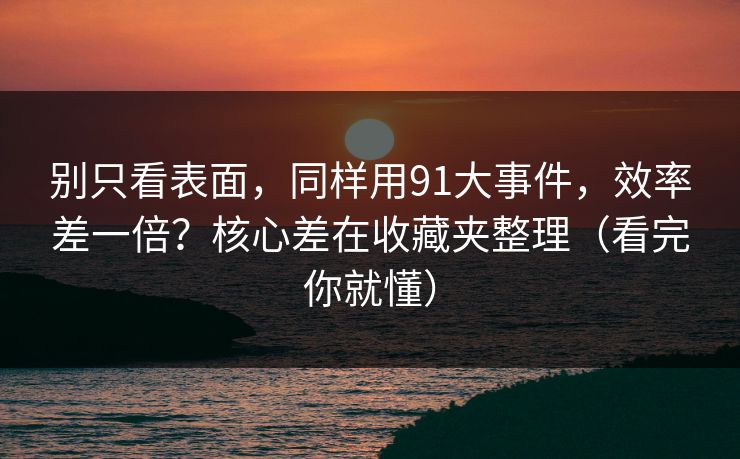 别只看表面，同样用91大事件，效率差一倍？核心差在收藏夹整理（看完你就懂）