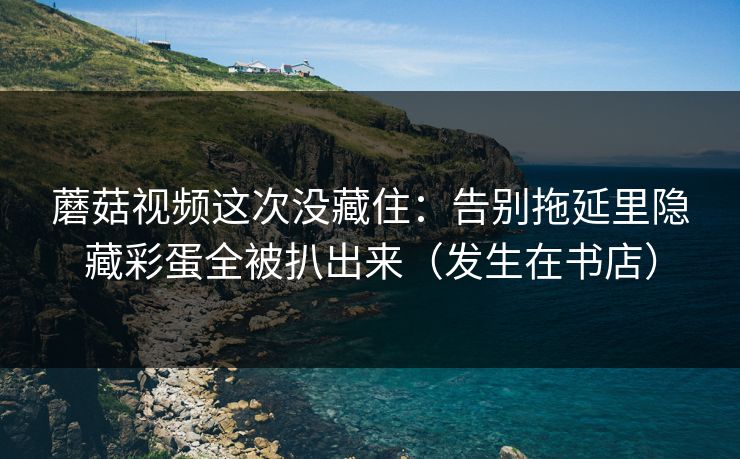 蘑菇视频这次没藏住：告别拖延里隐藏彩蛋全被扒出来（发生在书店）