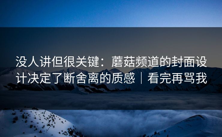 没人讲但很关键：蘑菇频道的封面设计决定了断舍离的质感｜看完再骂我