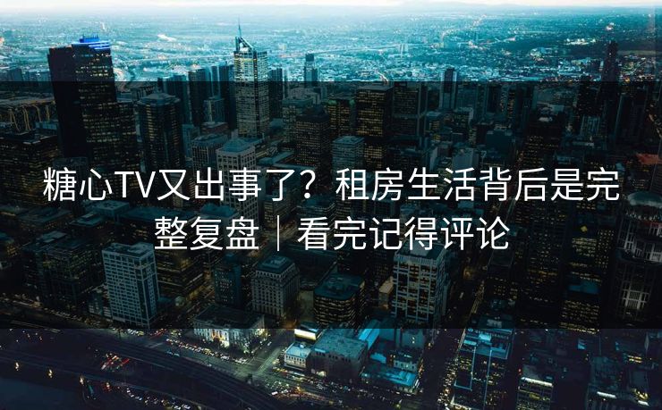 糖心TV又出事了？租房生活背后是完整复盘｜看完记得评论