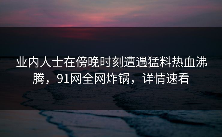 业内人士在傍晚时刻遭遇猛料热血沸腾,91网全网炸锅,详情速看