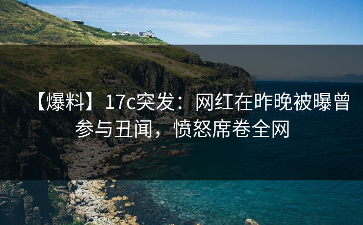 【爆料】17c突发：网红在昨晚被曝曾参与丑闻，愤怒席卷全网