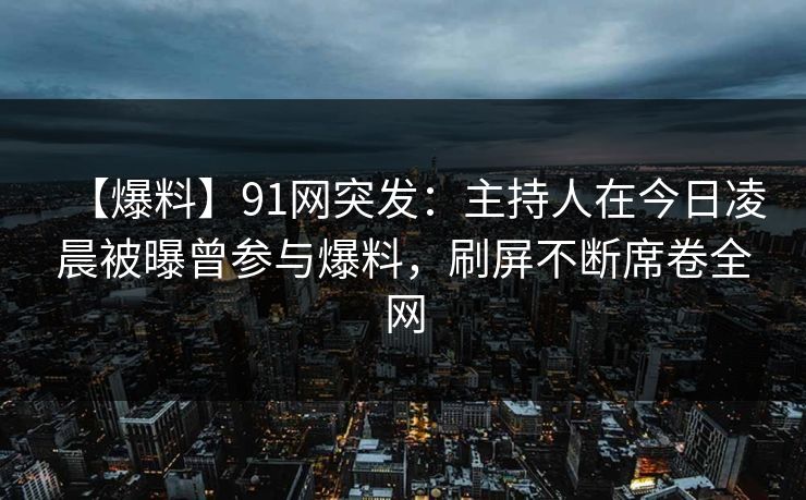 【爆料】91网突发：主持人在今日凌晨被曝曾参与爆料，刷屏不断席卷全网