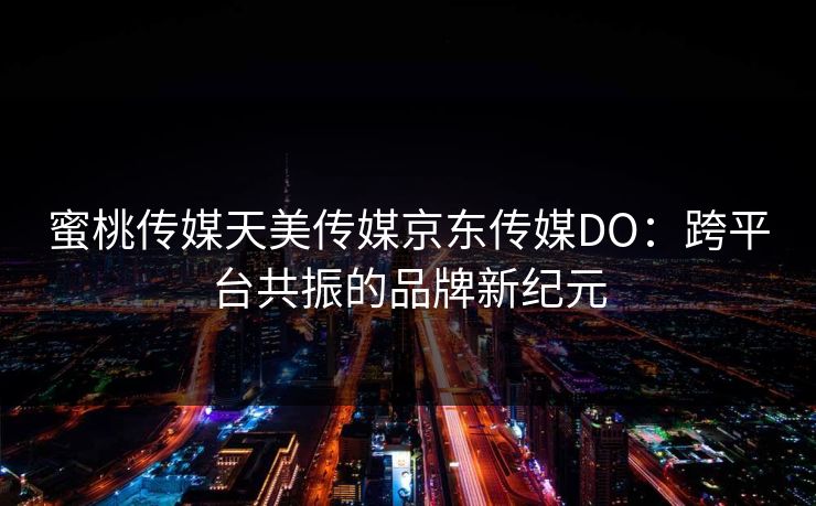 蜜桃传媒天美传媒京东传媒DO：跨平台共振的品牌新纪元