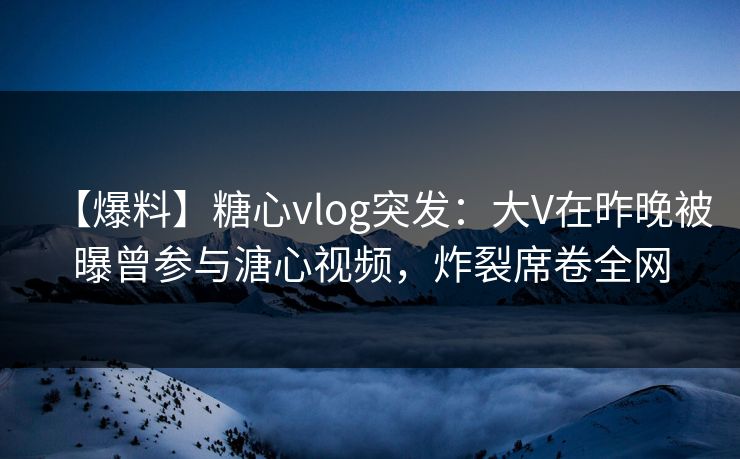 【爆料】糖心vlog突发：大V在昨晚被曝曾参与溏心视频，炸裂席卷全网