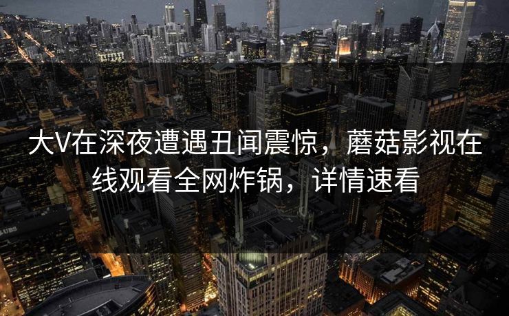 大V在深夜遭遇丑闻震惊，蘑菇影视在线观看全网炸锅，详情速看