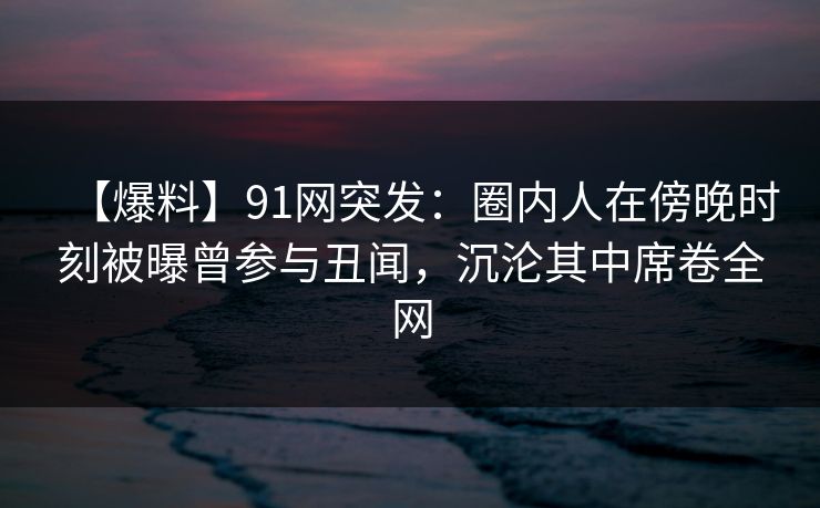 【爆料】91网突发：圈内人在傍晚时刻被曝曾参与丑闻，沉沦其中席卷全网