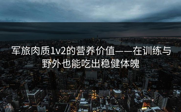 军旅肉质1v2的营养价值——在训练与野外也能吃出稳健体魄