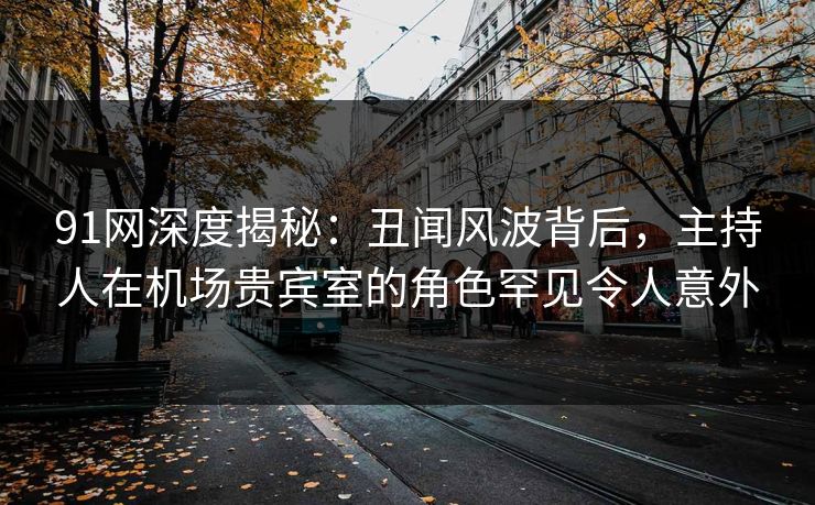91网深度揭秘：丑闻风波背后，主持人在机场贵宾室的角色罕见令人意外