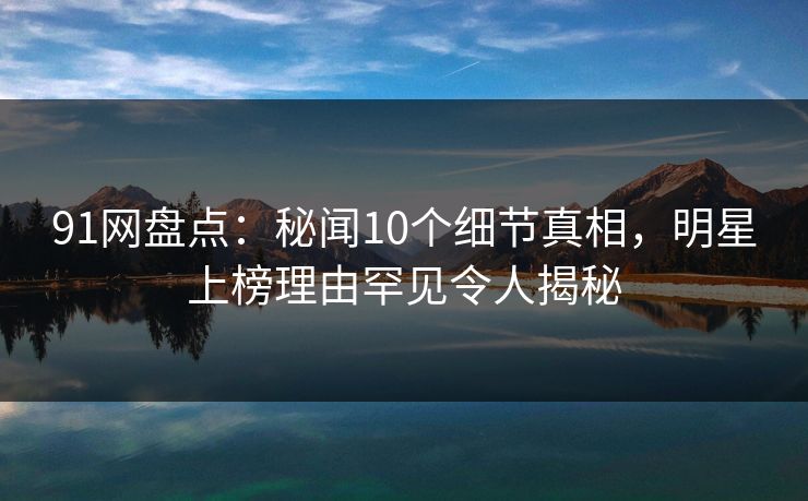 91网盘点：秘闻10个细节真相，明星上榜理由罕见令人揭秘