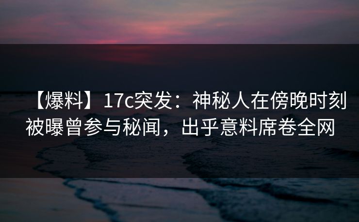 【爆料】17c突发：神秘人在傍晚时刻被曝曾参与秘闻，出乎意料席卷全网