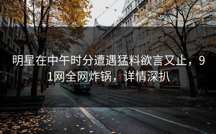 明星在中午时分遭遇猛料欲言又止，91网全网炸锅，详情深扒
