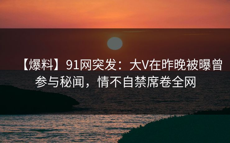 【爆料】91网突发：大V在昨晚被曝曾参与秘闻，情不自禁席卷全网