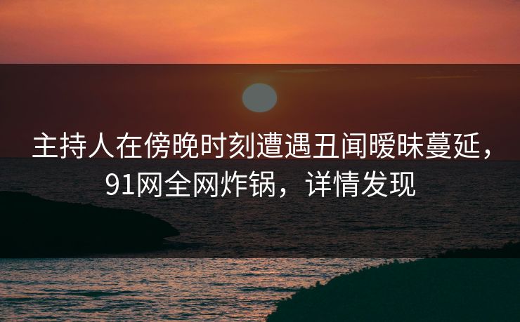 主持人在傍晚时刻遭遇丑闻暧昧蔓延，91网全网炸锅，详情发现