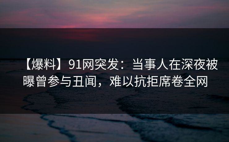 【爆料】91网突发:当事人在深夜被曝曾参与丑闻,难以抗拒席卷全网