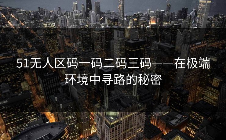 51无人区码一码二码三码——在极端环境中寻路的秘密 51无人区码一码二码三码——在极端环境中寻路的秘密