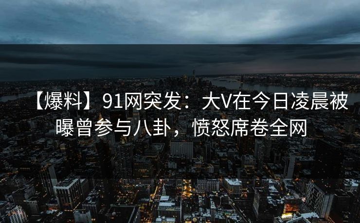 【爆料】91网突发:大V在今日凌晨被曝曾参与八卦,愤怒席卷全网