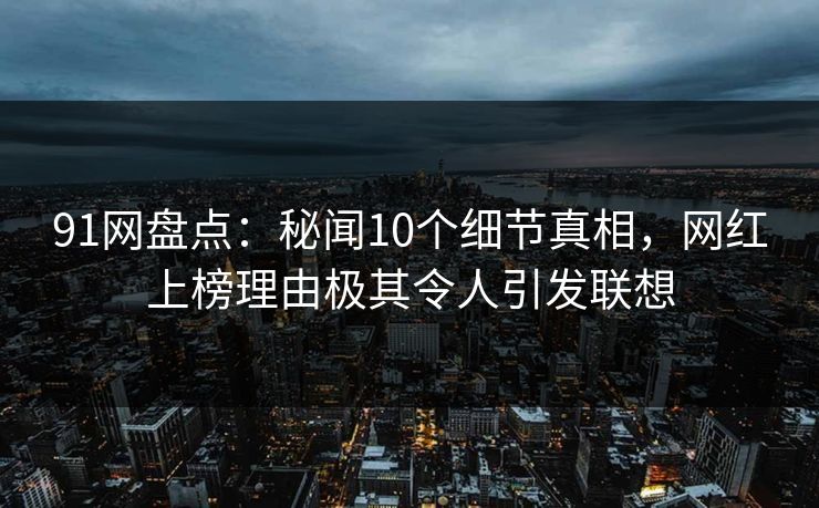 91网盘点:秘闻10个细节真相,网红上榜理由极其令人引发联想