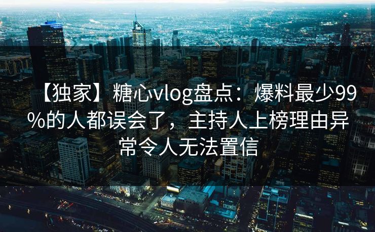 【独家】糖心vlog盘点：爆料最少99%的人都误会了，主持人上榜理由异常令人无法置信