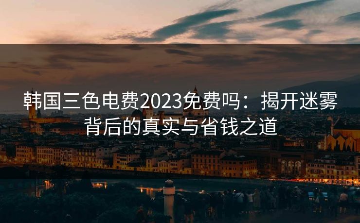 韩国三色电费2023免费吗：揭开迷雾背后的真实与省钱之道