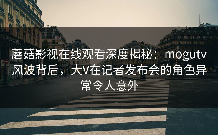 蘑菇影视在线观看深度揭秘：mogutv风波背后，大V在记者发布会的角色异常令人意外