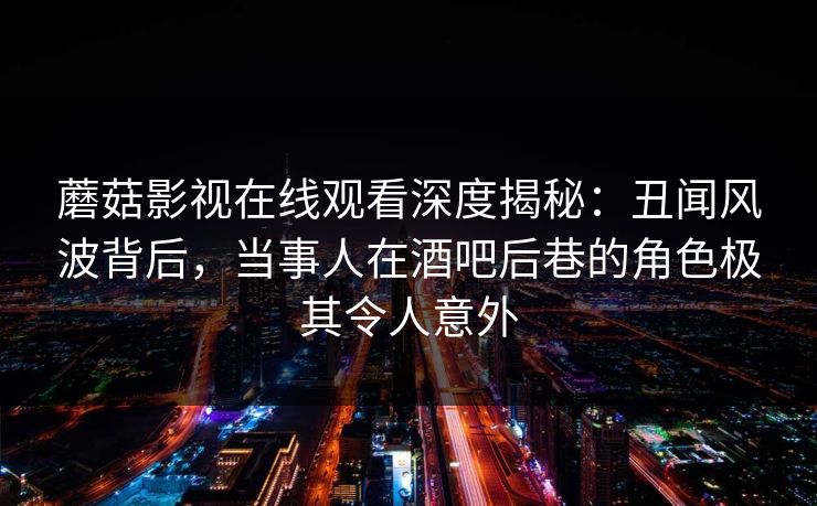 蘑菇影视在线观看深度揭秘:丑闻风波背后,当事人在酒吧后巷的角色极其令人意外