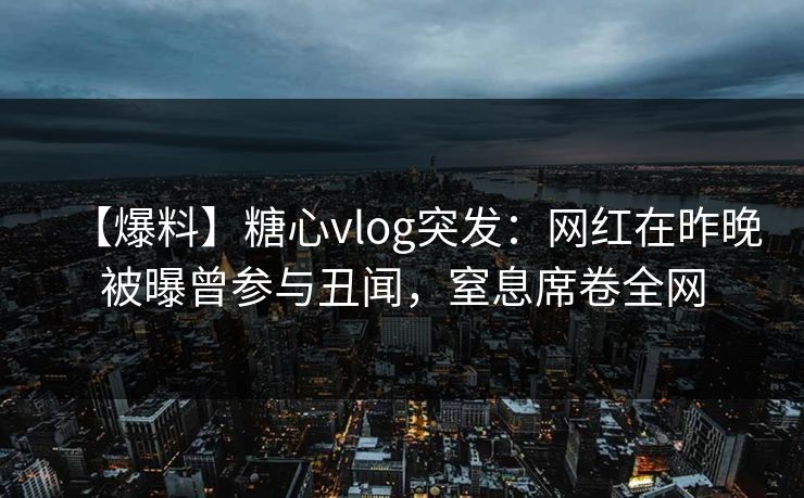 【爆料】糖心vlog突发：网红在昨晚被曝曾参与丑闻，窒息席卷全网