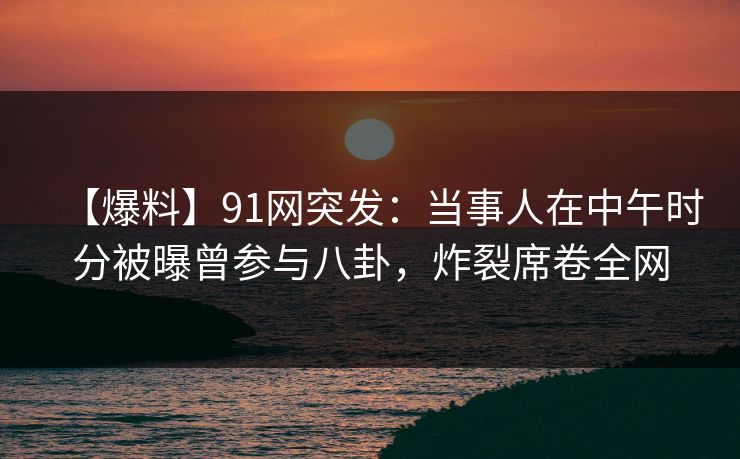 【爆料】91网突发:当事人在中午时分被曝曾参与八卦,炸裂席卷全网