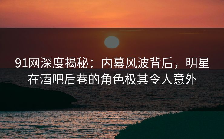 91网深度揭秘：内幕风波背后，明星在酒吧后巷的角色极其令人意外