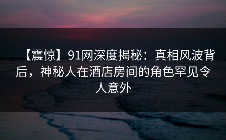 【震惊】91网深度揭秘：真相风波背后，神秘人在酒店房间的角色罕见令人意外