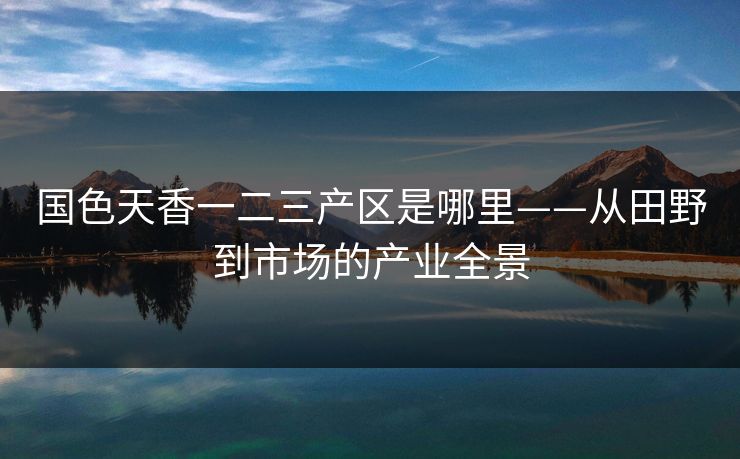 国色天香一二三产区是哪里——从田野到市场的产业全景