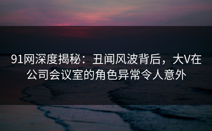 91网深度揭秘:丑闻风波背后,大V在公司会议室的角色异常令人意外 91网深度揭秘:丑闻风波背后,大V在公司会议室的角色异常令人意外