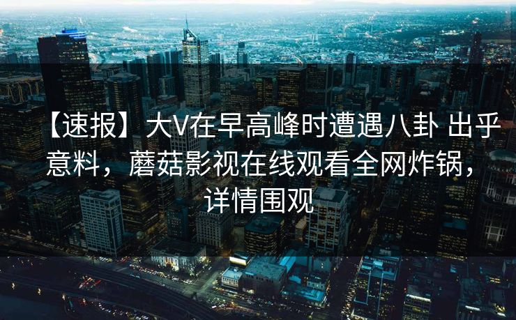 【速报】大V在早高峰时遭遇八卦 出乎意料，蘑菇影视在线观看全网炸锅，详情围观