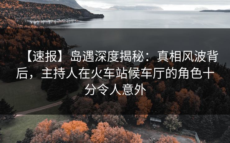 【速报】岛遇深度揭秘：真相风波背后，主持人在火车站候车厅的角色十分令人意外