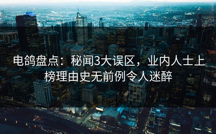 电鸽盘点：秘闻3大误区，业内人士上榜理由史无前例令人迷醉