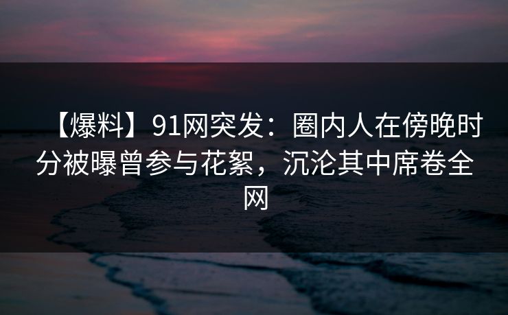 【爆料】91网突发：圈内人在傍晚时分被曝曾参与花絮，沉沦其中席卷全网