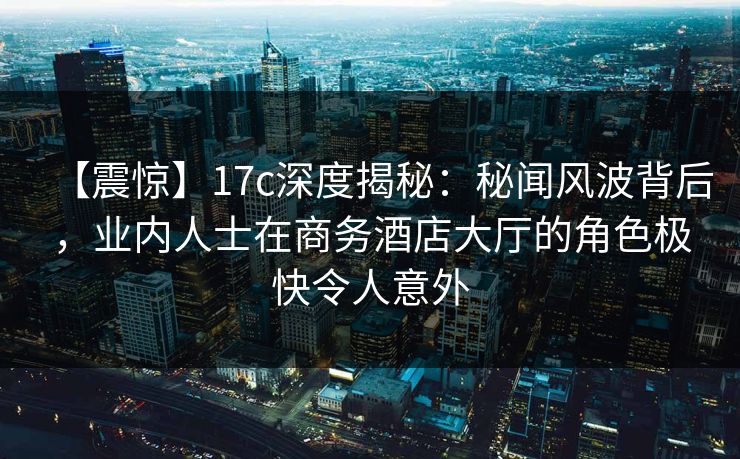 【震惊】17c深度揭秘：秘闻风波背后，业内人士在商务酒店大厅的角色极快令人意外