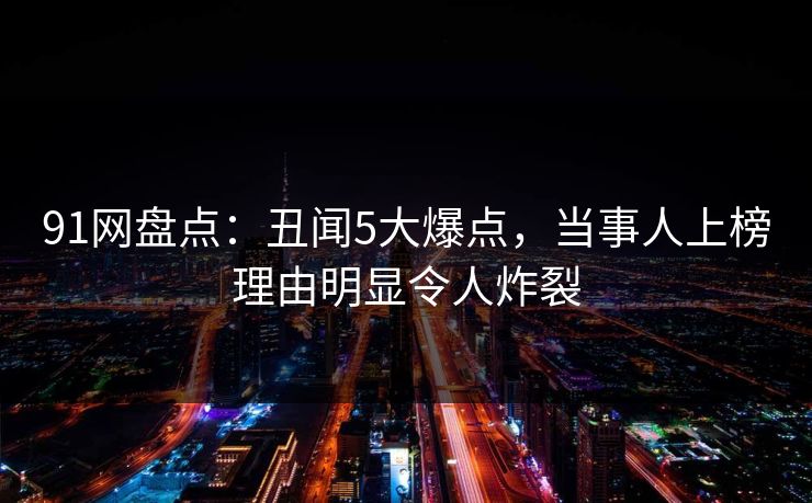 91网盘点：丑闻5大爆点，当事人上榜理由明显令人炸裂