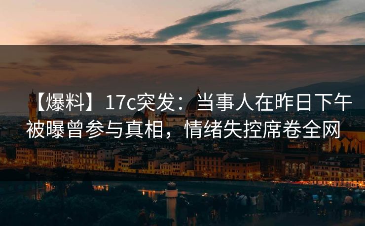 【爆料】17c突发:当事人在昨日下午被曝曾参与真相,情绪失控席卷全网