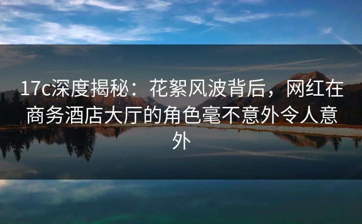 17c深度揭秘:花絮风波背后,网红在商务酒店大厅的角色毫不意外令人意外
