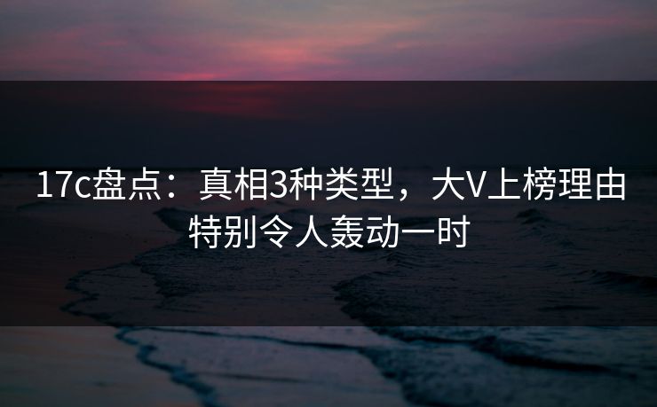 17c盘点：真相3种类型，大V上榜理由特别令人轰动一时