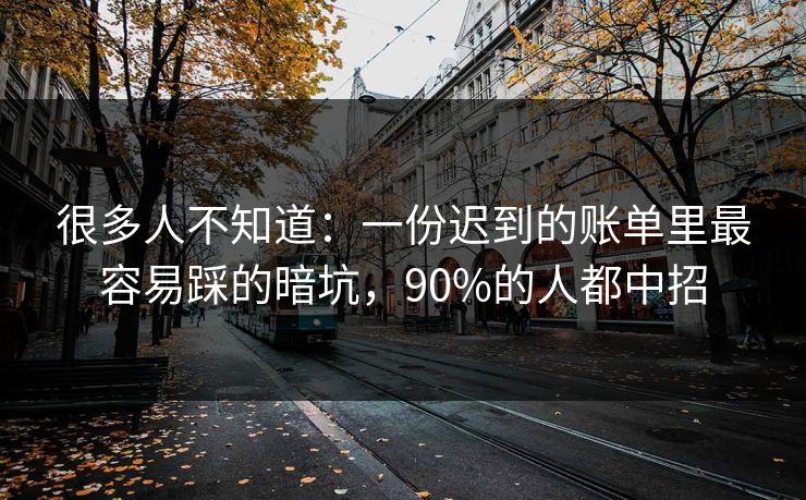很多人不知道：一份迟到的账单里最容易踩的暗坑，90%的人都中招