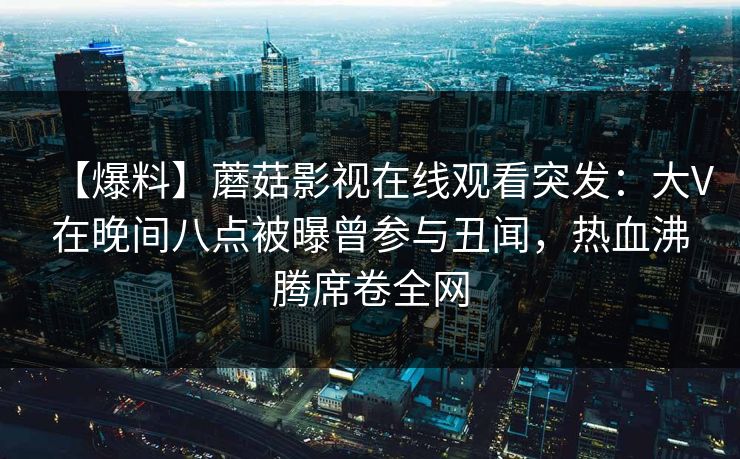 【爆料】蘑菇影视在线观看突发：大V在晚间八点被曝曾参与丑闻，热血沸腾席卷全网