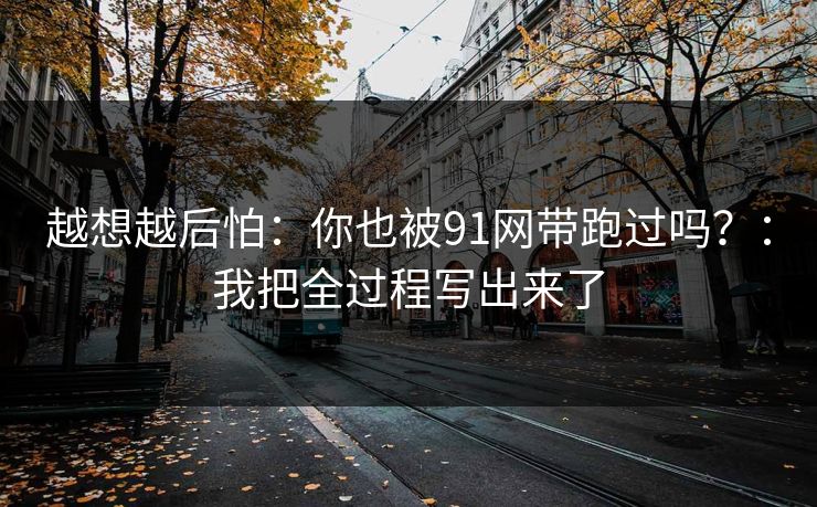 越想越后怕：你也被91网带跑过吗？：我把全过程写出来了