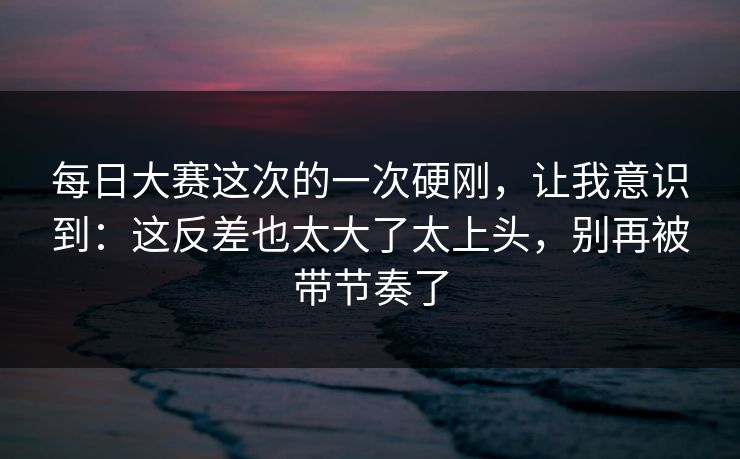 每日大赛这次的一次硬刚，让我意识到：这反差也太大了太上头，别再被带节奏了