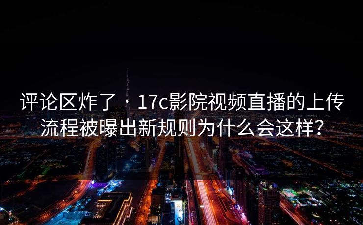 评论区炸了 · 17c影院视频直播的上传流程被曝出新规则为什么会这样？