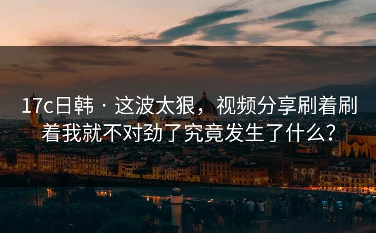 17c日韩 · 这波太狠，视频分享刷着刷着我就不对劲了究竟发生了什么？