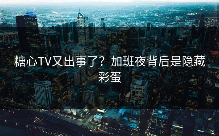 糖心TV又出事了？加班夜背后是隐藏彩蛋